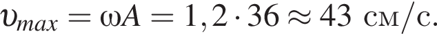  v _max=\omega A=1,2 умно­жить на 36\approx 43 см/с. 