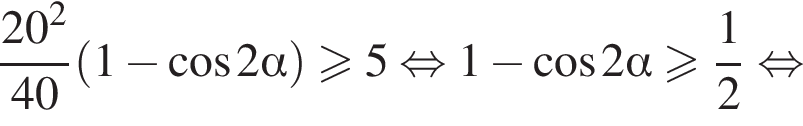  дробь: чис­ли­тель: 20 в квад­ра­те , зна­ме­на­тель: 40 конец дроби левая круг­лая скоб­ка 1 минус ко­си­нус 2 альфа пра­вая круг­лая скоб­ка боль­ше или равно 5 рав­но­силь­но 1 минус ко­си­нус 2 альфа боль­ше или равно дробь: чис­ли­тель: 1, зна­ме­на­тель: 2 конец дроби рав­но­силь­но 