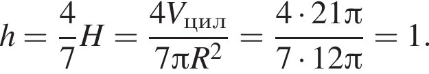 h= дробь: чис­ли­тель: 4, зна­ме­на­тель: 7 конец дроби H= дробь: чис­ли­тель: 4V_цил, зна­ме­на­тель: 7 Пи R в квад­ра­те конец дроби = дробь: чис­ли­тель: 4 умно­жить на 21 Пи , зна­ме­на­тель: 7 умно­жить на 12 Пи конец дроби =1. 