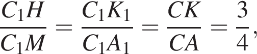  дробь: чис­ли­тель: C_1H, зна­ме­на­тель: C_1M конец дроби = дробь: чис­ли­тель: C_1K_1, зна­ме­на­тель: C_1A_1 конец дроби = дробь: чис­ли­тель: CK, зна­ме­на­тель: CA конец дроби = дробь: чис­ли­тель: 3, зна­ме­на­тель: 4 конец дроби , 