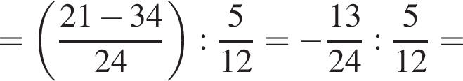 = левая круглая скобка дробь: числитель: 21 минус 34, знаменатель: 24 конец дроби правая круглая скобка : дробь: числитель: 5, знаменатель: конец дроби 12 = минус дробь: числитель: 13, знаменатель: 24 конец дроби : дробь: числитель: 5, знаменатель: конец дроби 12 =