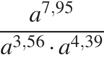  дробь: чис­ли­тель: a в сте­пе­ни левая круг­лая скоб­ка 7,95 пра­вая круг­лая скоб­ка , зна­ме­на­тель: a в сте­пе­ни левая круг­лая скоб­ка 3,56 пра­вая круг­лая скоб­ка умно­жить на a в сте­пе­ни левая круг­лая скоб­ка 4,39 пра­вая круг­лая скоб­ка конец дроби 