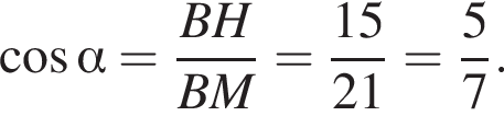  ко­си­нус альфа = дробь: чис­ли­тель: BH, зна­ме­на­тель: BM конец дроби = дробь: чис­ли­тель: 15, зна­ме­на­тель: 21 конец дроби = дробь: чис­ли­тель: 5, зна­ме­на­тель: 7 конец дроби . 