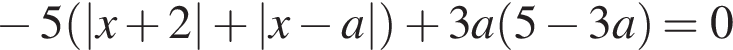 минус 5 левая круглая скобка |x плюс 2| плюс |x минус a| правая круглая скобка плюс 3a левая круглая скобка 5 минус 3a правая круглая скобка =0