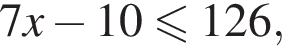 7x минус 10 мень­ше или равно 126,