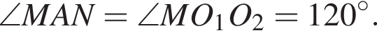 \angle MAN=\angle MO_1O_2=120 гра­ду­сов.