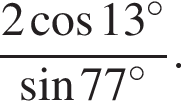  дробь: чис­ли­тель: 2 ко­си­нус 13 гра­ду­сов , зна­ме­на­тель: синус 77 гра­ду­сов конец дроби . 