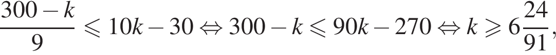 дробь: чис­ли­тель: 300 минус k, зна­ме­на­тель: 9 конец дроби мень­ше или равно 10k минус 30 рав­но­силь­но 300 минус k мень­ше или равно 90k минус 270 рав­но­силь­но k боль­ше или равно целая часть: 6, дроб­ная часть: чис­ли­тель: 24, зна­ме­на­тель: 91 , 