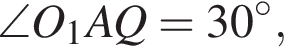  \angle O_1AQ = 30 гра­ду­сов,