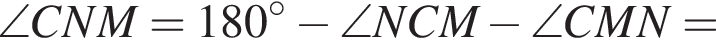 \angle CNM=180 в степени левая круглая скобка \circ правая круглая скобка минус \angle NCM минус \angle CMN=
