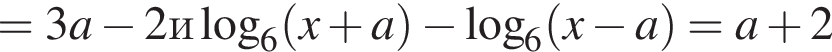 =3a минус 2 и ло­га­рифм по ос­но­ва­нию 6 левая круг­лая скоб­ка x плюс a пра­вая круг­лая скоб­ка минус ло­га­рифм по ос­но­ва­нию 6 левая круг­лая скоб­ка x минус a пра­вая круг­лая скоб­ка =a плюс 2