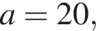  a = 20,
