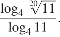  дробь: чис­ли­тель: ло­га­рифм по ос­но­ва­нию левая круг­лая скоб­ка 4, зна­ме­на­тель: ко­рень 20 сте­пе­ни из: на­ча­ло ар­гу­мен­та: 11 конец ар­гу­мен­та конец дроби пра­вая круг­лая скоб­ка ло­га­рифм по ос­но­ва­нию левая круг­лая скоб­ка 4 пра­вая круг­лая скоб­ка 11. 