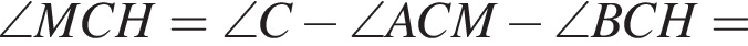  \angle MCH = \angle C минус \angle ACM минус \angle BCH =