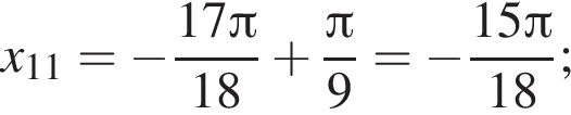 x_11= минус дробь: чис­ли­тель: 17 Пи , зна­ме­на­тель: 18 конец дроби плюс дробь: чис­ли­тель: Пи , зна­ме­на­тель: 9 конец дроби = минус дробь: чис­ли­тель: 15 Пи , зна­ме­на­тель: 18 конец дроби ; 