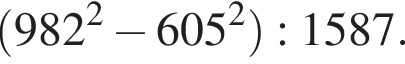  левая круг­лая скоб­ка 982 в квад­ра­те минус 605 в квад­ра­те пра­вая круг­лая скоб­ка :1587.