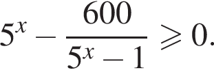 5 в сте­пе­ни x минус дробь: чис­ли­тель: 600, зна­ме­на­тель: 5 в сте­пе­ни x минус 1 конец дроби боль­ше или равно 0. 