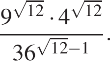  дробь: чис­ли­тель: 9 в сте­пе­ни левая круг­лая скоб­ка ко­рень из: на­ча­ло ар­гу­мен­та: 12 конец ар­гу­мен­та пра­вая круг­лая скоб­ка умно­жить на 4 в сте­пе­ни левая круг­лая скоб­ка ко­рень из: на­ча­ло ар­гу­мен­та: 12 конец ар­гу­мен­та пра­вая круг­лая скоб­ка , зна­ме­на­тель: 36 в сте­пе­ни левая круг­лая скоб­ка ко­рень из: на­ча­ло ар­гу­мен­та: 12 конец ар­гу­мен­та минус 1 пра­вая круг­лая скоб­ка конец дроби . 