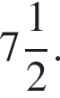 целая часть: 7, дроб­ная часть: чис­ли­тель: 1, зна­ме­на­тель: 2 .