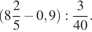  левая круг­лая скоб­ка целая часть: 8, дроб­ная часть: чис­ли­тель: 2, зна­ме­на­тель: 5 минус 0,9 пра­вая круг­лая скоб­ка : дробь: чис­ли­тель: 3, зна­ме­на­тель: 40 конец дроби . 