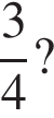  дробь: чис­ли­тель: 3, зна­ме­на­тель: 4 конец дроби ?
