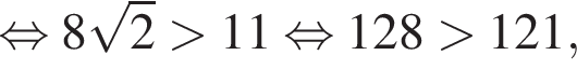 равносильно 8 корень из 2 больше 11 равносильно 128 больше 121,