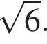  ко­рень из: на­ча­ло ар­гу­мен­та: 6 конец ар­гу­мен­та .