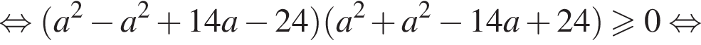  рав­но­силь­но левая круг­лая скоб­ка a в квад­ра­те минус a в квад­ра­те плюс 14a минус 24 пра­вая круг­лая скоб­ка левая круг­лая скоб­ка a в квад­ра­те плюс a в квад­ра­те минус 14a плюс 24 пра­вая круг­лая скоб­ка \geqslant0 рав­но­силь­но 