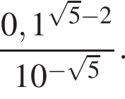  дробь: чис­ли­тель: 0,1 в сте­пе­ни левая круг­лая скоб­ка ко­рень из: на­ча­ло ар­гу­мен­та: 5 конец ар­гу­мен­та минус 2 пра­вая круг­лая скоб­ка , зна­ме­на­тель: 10 в сте­пе­ни левая круг­лая скоб­ка минус ко­рень из: на­ча­ло ар­гу­мен­та: 5 конец ар­гу­мен­та пра­вая круг­лая скоб­ка конец дроби . 
