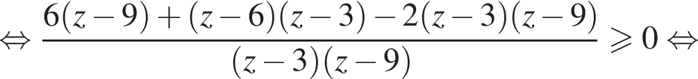 равносильно дробь: числитель: 6 левая круглая скобка z минус 9 правая круглая скобка плюс левая круглая скобка z минус 6 правая круглая скобка левая круглая скобка z минус 3 правая круглая скобка минус 2 левая круглая скобка z минус 3 правая круглая скобка левая круглая скобка z минус 9 правая круглая скобка , знаменатель: левая круглая скобка z минус 3 правая круглая скобка левая круглая скобка z минус 9 правая круглая скобка конец дроби \geqslant0 равносильно