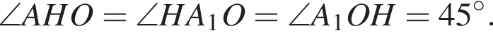 \angle AHO = \angle HA_1O = \angle A_1OH = 45 градусов.