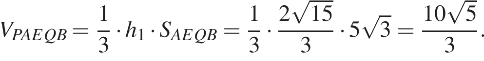V_PAEQB = дробь: числитель: 1, знаменатель: 3 конец дроби умножить на h_1 умножить на S_AEQB = дробь: числитель: 1, знаменатель: 3 конец дроби умножить на дробь: числитель: 2 корень из: начало аргумента: 15 конец аргумента , знаменатель: 3 конец дроби умножить на 5 корень из: начало аргумента: 3 конец аргумента = дробь: числитель: 10 корень из: начало аргумента: 5 конец аргумента , знаменатель: 3 конец дроби .