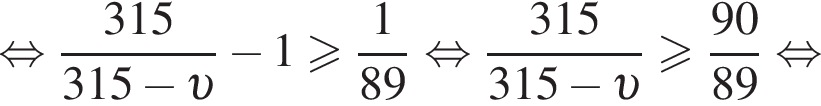  рав­но­силь­но дробь: чис­ли­тель: 315, зна­ме­на­тель: 315 минус v конец дроби минус 1 боль­ше или равно дробь: чис­ли­тель: 1, зна­ме­на­тель: 89 конец дроби рав­но­силь­но дробь: чис­ли­тель: 315, зна­ме­на­тель: 315 минус v конец дроби боль­ше или равно дробь: чис­ли­тель: 90, зна­ме­на­тель: 89 конец дроби рав­но­силь­но 