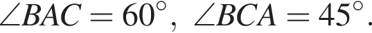\angle BAC=60 гра­ду­сов ,\angle BCA=45 гра­ду­сов .