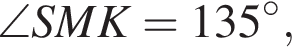 \angle SMK=135 гра­ду­сов,