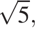  ко­рень из: на­ча­ло ар­гу­мен­та: 5 конец ар­гу­мен­та ,