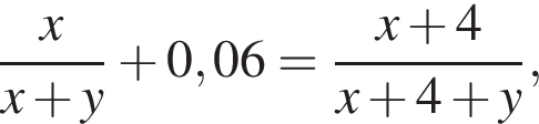  дробь: чис­ли­тель: x, зна­ме­на­тель: x плюс y конец дроби плюс 0,06= дробь: чис­ли­тель: x плюс 4, зна­ме­на­тель: x плюс 4 плюс y конец дроби , 
