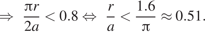 \Rightarrow дробь: числитель: Пи r, знаменатель: 2a конец дроби меньше 0.8 равносильно дробь: числитель: r, знаменатель: a конец дроби меньше дробь: числитель: 1.6, знаменатель: Пи конец дроби \approx 0.51.