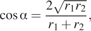  ко­си­нус альфа = дробь: чис­ли­тель: 2 ко­рень из: на­ча­ло ар­гу­мен­та: r_1r_2 конец ар­гу­мен­та , зна­ме­на­тель: r_1 плюс r_2 конец дроби , 