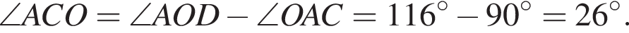  \angle ACO = \angle AOD минус \angle OAC = 116 гра­ду­сов минус 90 гра­ду­сов = 26 гра­ду­сов.