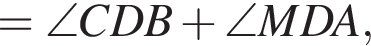=\angle CDB плюс \angle MDA,