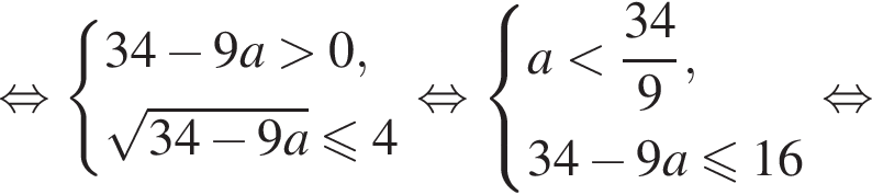  рав­но­силь­но си­сте­ма вы­ра­же­ний  новая стро­ка 34 минус 9a боль­ше 0 , новая стро­ка ко­рень из: на­ча­ло ар­гу­мен­та: 34 минус 9a конец ар­гу­мен­та мень­ше или равно 4 конец си­сте­мы . рав­но­силь­но си­сте­ма вы­ра­же­ний  новая стро­ка a мень­ше дробь: чис­ли­тель: 34, зна­ме­на­тель: 9 конец дроби , новая стро­ка 34 минус 9a мень­ше или равно 16  конец си­сте­мы . рав­но­силь­но 