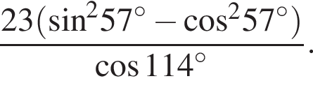  дробь: чис­ли­тель: 23 левая круг­лая скоб­ка синус в квад­ра­те , зна­ме­на­тель: 57 конец дроби гра­ду­сов минус ко­си­нус в квад­ра­те 57 гра­ду­сов пра­вая круг­лая скоб­ка ко­си­нус 114 гра­ду­сов . 