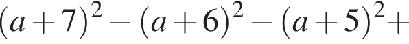  левая круг­лая скоб­ка a плюс 7 пра­вая круг­лая скоб­ка в квад­ра­те минус левая круг­лая скоб­ка a плюс 6 пра­вая круг­лая скоб­ка в квад­ра­те минус левая круг­лая скоб­ка a плюс 5 пра­вая круг­лая скоб­ка в квад­ра­те плюс 