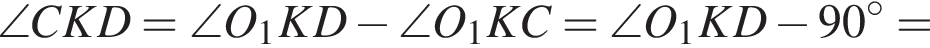  \angle CKD = \angle O_1KD минус \angle O_1KC = \angle O_1KD минус 90 гра­ду­сов =
