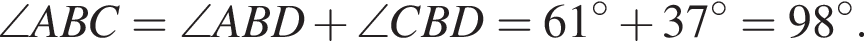 \angle ABC = \angle ABD плюс \angle CBD = 61 градусов плюс 37 градусов = 98 градусов.