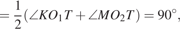 = дробь: числитель: 1, знаменатель: 2 конец дроби левая круглая скобка \angle KO_1T плюс \angle MO_2T правая круглая скобка =90 в степени левая круглая скобка \circ правая круглая скобка ,