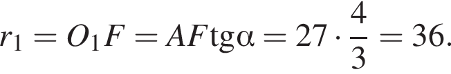r_1=O_1F=AF\operatorname тангенс альфа =27 умножить на дробь: числитель: 4, знаменатель: 3 конец дроби =36.