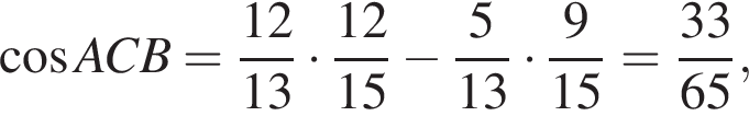  ко­си­нус ACB= дробь: чис­ли­тель: 12, зна­ме­на­тель: 13 конец дроби умно­жить на дробь: чис­ли­тель: 12, зна­ме­на­тель: 15 конец дроби минус дробь: чис­ли­тель: 5, зна­ме­на­тель: 13 конец дроби умно­жить на дробь: чис­ли­тель: 9, зна­ме­на­тель: 15 конец дроби = дробь: чис­ли­тель: 33, зна­ме­на­тель: 65 конец дроби , 