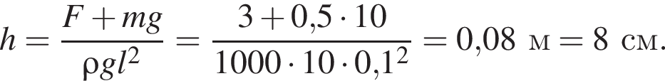 h= дробь: чис­ли­тель: F плюс mg, зна­ме­на­тель: \rho g l в квад­ра­те конец дроби = дробь: чис­ли­тель: 3 плюс 0,5 умно­жить на 10, зна­ме­на­тель: 1000 умно­жить на 10 умно­жить на 0,1 в квад­ра­те конец дроби =0,08м=8см. 